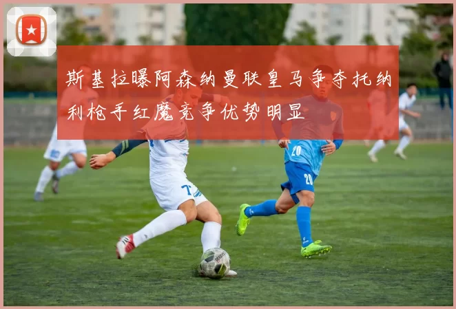 斯基拉曝阿森纳曼联皇马争夺托纳利枪手红魔竞争优势明显