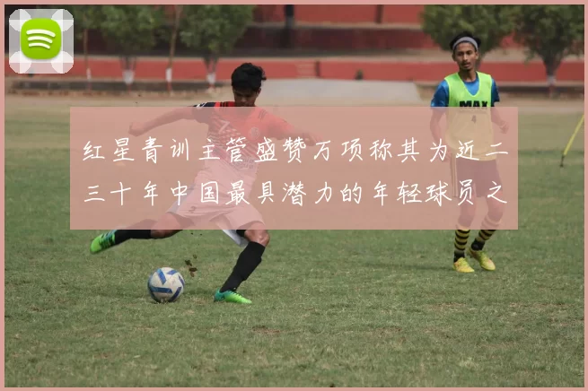 红星青训主管盛赞万项称其为近二三十年中国最具潜力的年轻球员之一