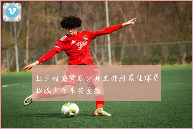 杜兰特盛赞威少库里并列最佳球员称威少带来安全感
