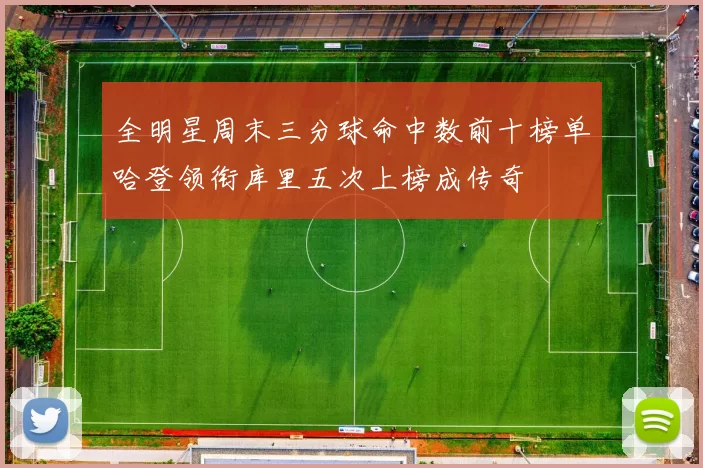 全明星周末三分球命中数前十榜单哈登领衔库里五次上榜成传奇