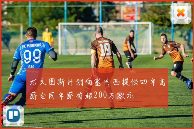 尤文图斯计划向塞内西提供四年高薪合同年薪将超200万欧元