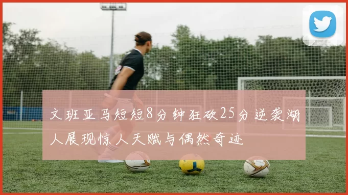 文班亚马短短8分钟狂砍25分逆袭湖人展现惊人天赋与偶然奇迹