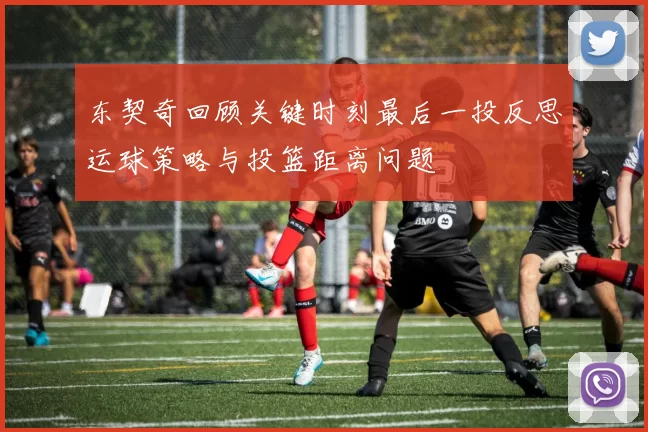 东契奇回顾关键时刻最后一投反思运球策略与投篮距离问题