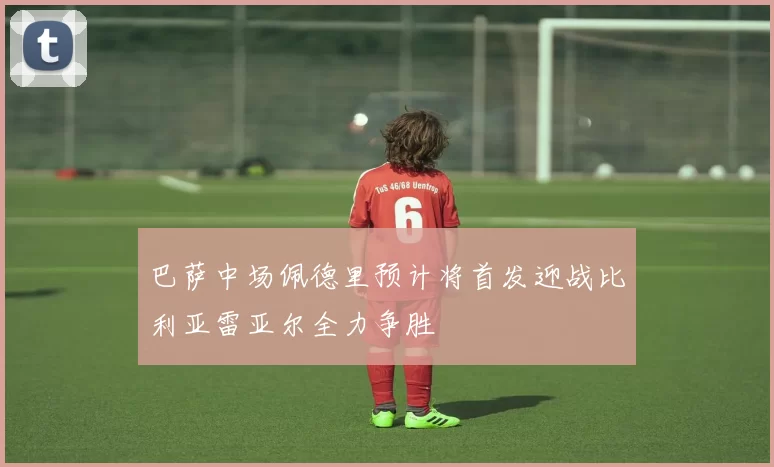 巴萨中场佩德里预计将首发迎战比利亚雷亚尔全力争胜