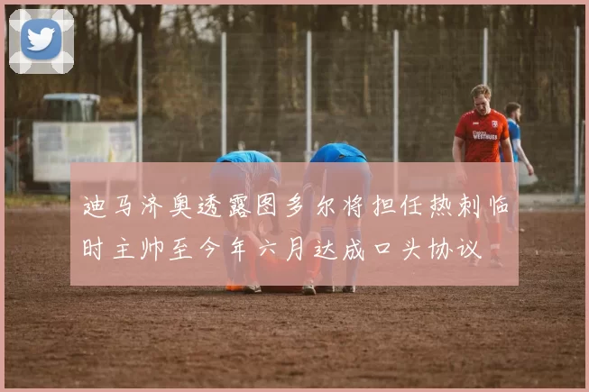 迪马济奥透露图多尔将担任热刺临时主帅至今年六月达成口头协议