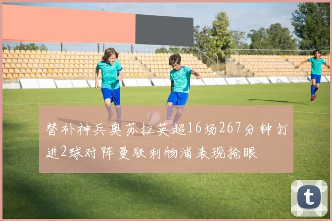 替补神兵奥苏拉英超16场267分钟打进2球对阵曼联利物浦表现抢眼