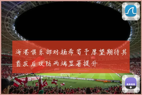 海港俱乐部对杨希寄予厚望期待其首发后攻防两端显著提升