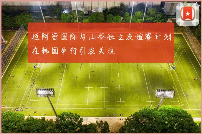 迈阿密国际与山谷独立友谊赛计划在韩国举行引发关注