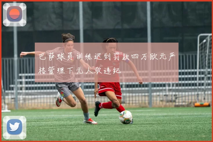 巴萨球员训练迟到罚款四万欧元严格管理下无人敢违纪