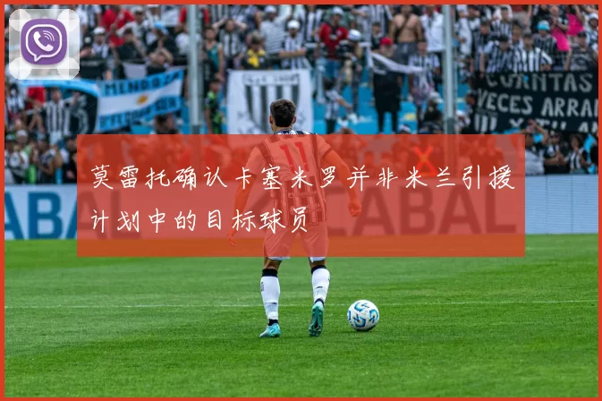 莫雷托确认卡塞米罗并非米兰引援计划中的目标球员