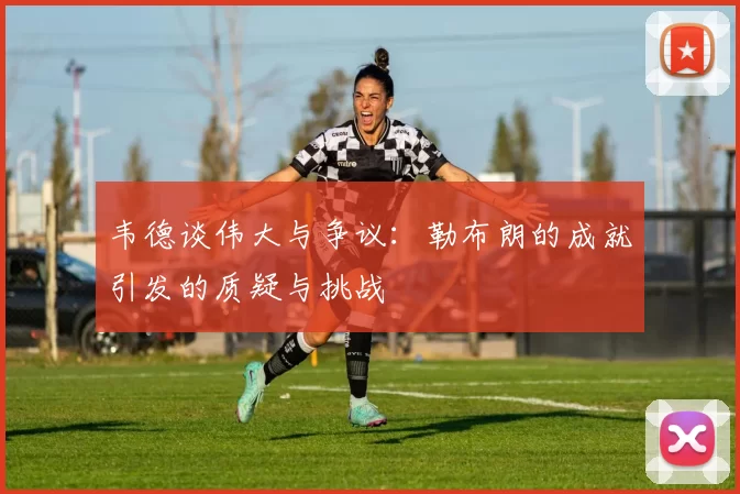 韦德谈伟大与争议：勒布朗的成就引发的质疑与挑战
