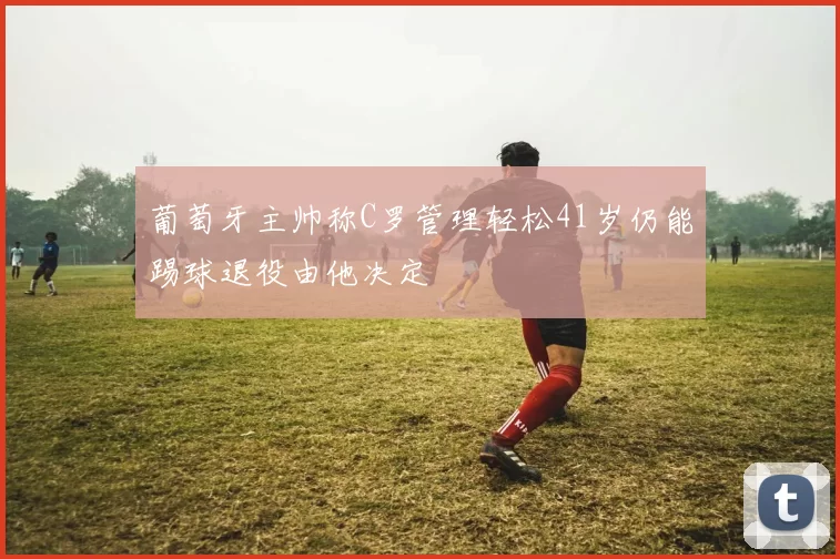 葡萄牙主帅称C罗管理轻松41岁仍能踢球退役由他决定
