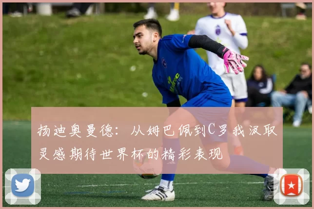 扬迪奥曼德：从姆巴佩到C罗我汲取灵感期待世界杯的精彩表现