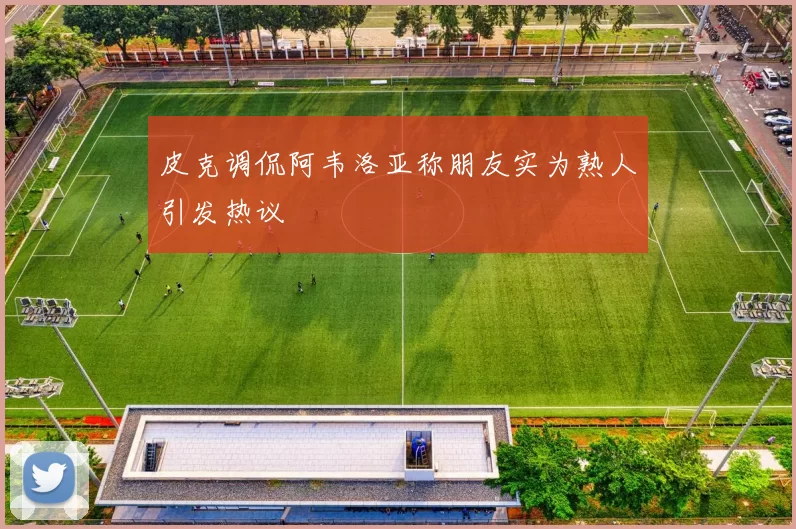 皮克调侃阿韦洛亚称朋友实为熟人引发热议