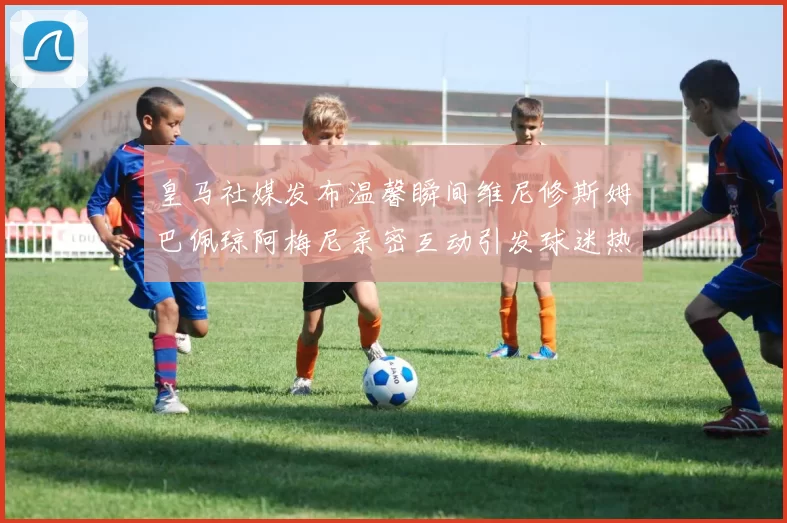皇马社媒发布温馨瞬间维尼修斯姆巴佩琼阿梅尼亲密互动引发球迷热议