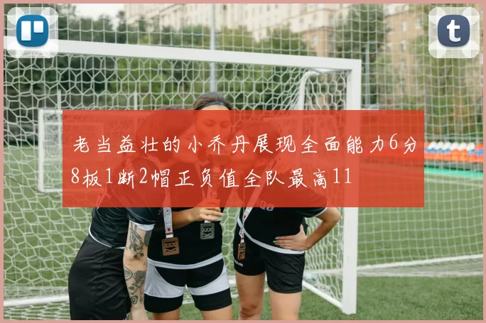 老当益壮的小乔丹展现全面能力6分8板1断2帽正负值全队最高11