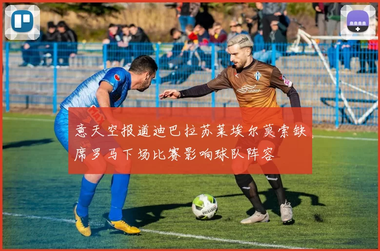 意天空报道迪巴拉苏莱埃尔莫索缺席罗马下场比赛影响球队阵容