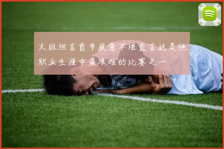 文班坦言首节疲惫不堪直言这是他职业生涯中最艰难的比赛之一