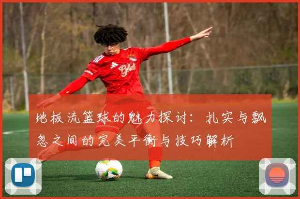 地板流篮球的魅力探讨：扎实与飘忽之间的完美平衡与技巧解析