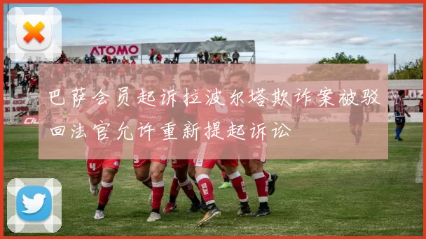 巴萨会员起诉拉波尔塔欺诈案被驳回法官允许重新提起诉讼