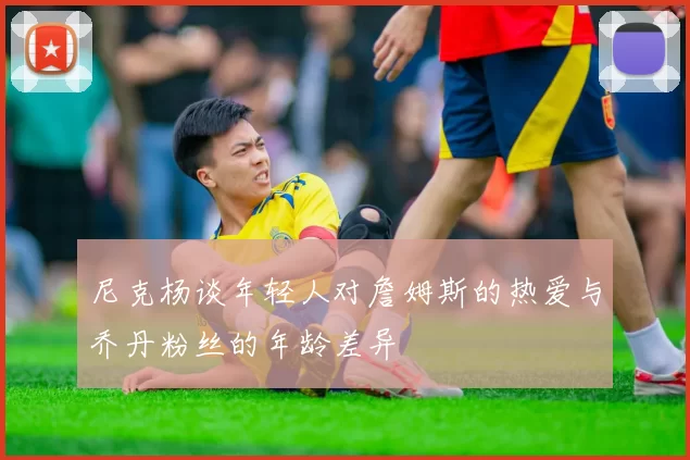 尼克杨谈年轻人对詹姆斯的热爱与乔丹粉丝的年龄差异