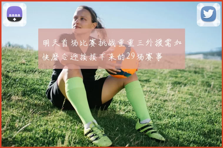 明天首场比赛挑战重重三外援需加快磨合迎接接下来的29场赛事