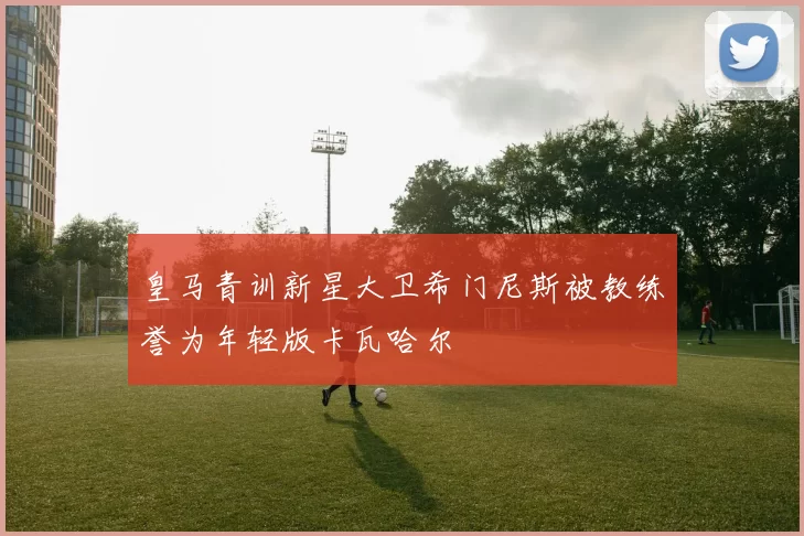 皇马青训新星大卫希门尼斯被教练誉为年轻版卡瓦哈尔