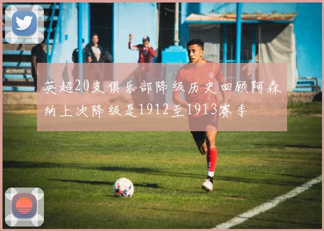 英超20支俱乐部降级历史回顾阿森纳上次降级是1912至1913赛季